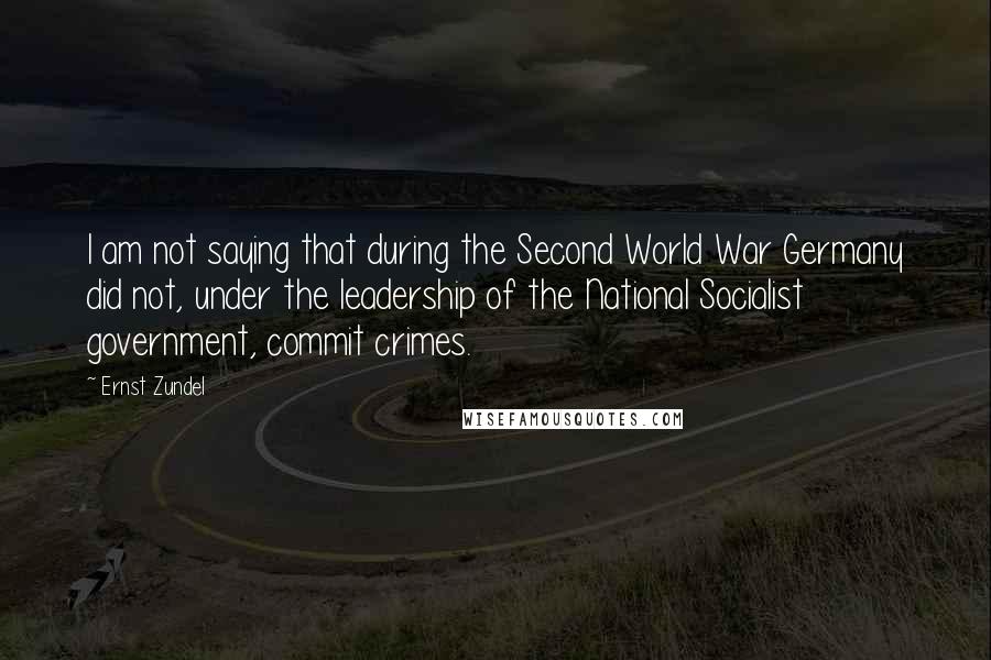 Ernst Zundel Quotes: I am not saying that during the Second World War Germany did not, under the leadership of the National Socialist government, commit crimes.