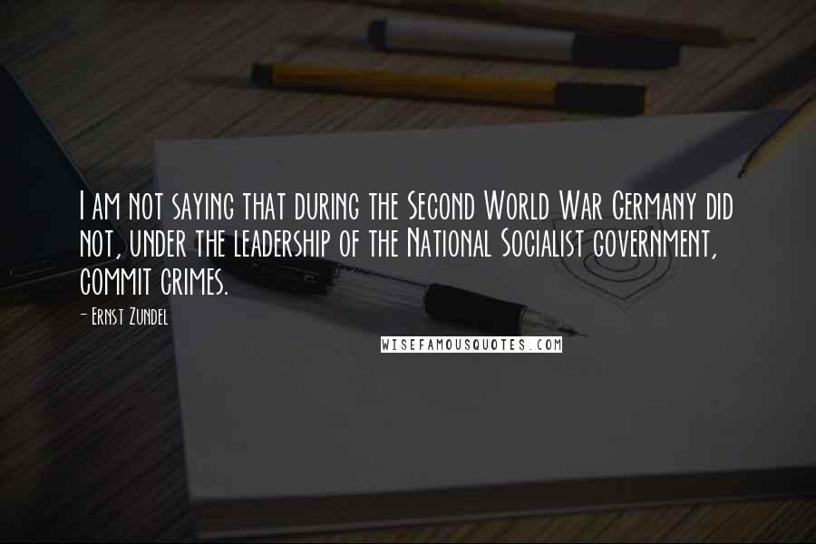 Ernst Zundel Quotes: I am not saying that during the Second World War Germany did not, under the leadership of the National Socialist government, commit crimes.