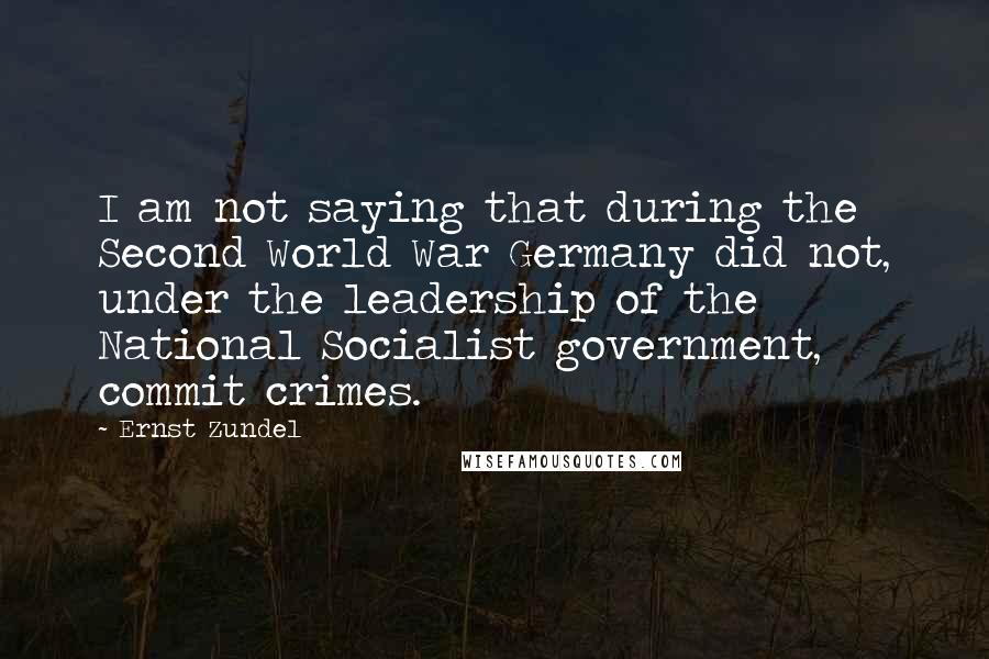 Ernst Zundel Quotes: I am not saying that during the Second World War Germany did not, under the leadership of the National Socialist government, commit crimes.