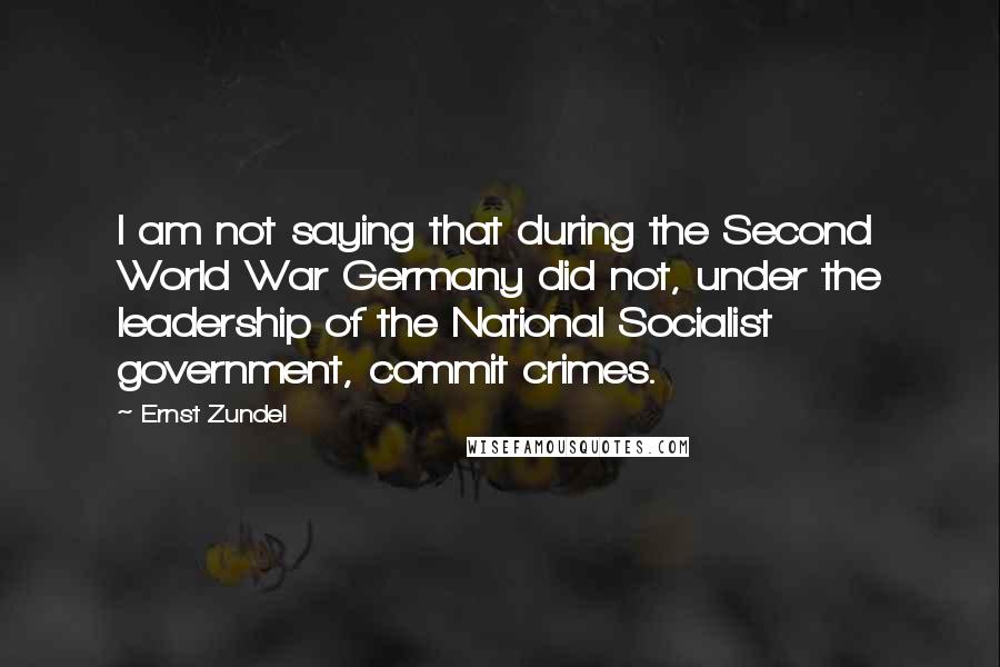 Ernst Zundel Quotes: I am not saying that during the Second World War Germany did not, under the leadership of the National Socialist government, commit crimes.