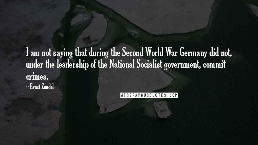 Ernst Zundel Quotes: I am not saying that during the Second World War Germany did not, under the leadership of the National Socialist government, commit crimes.