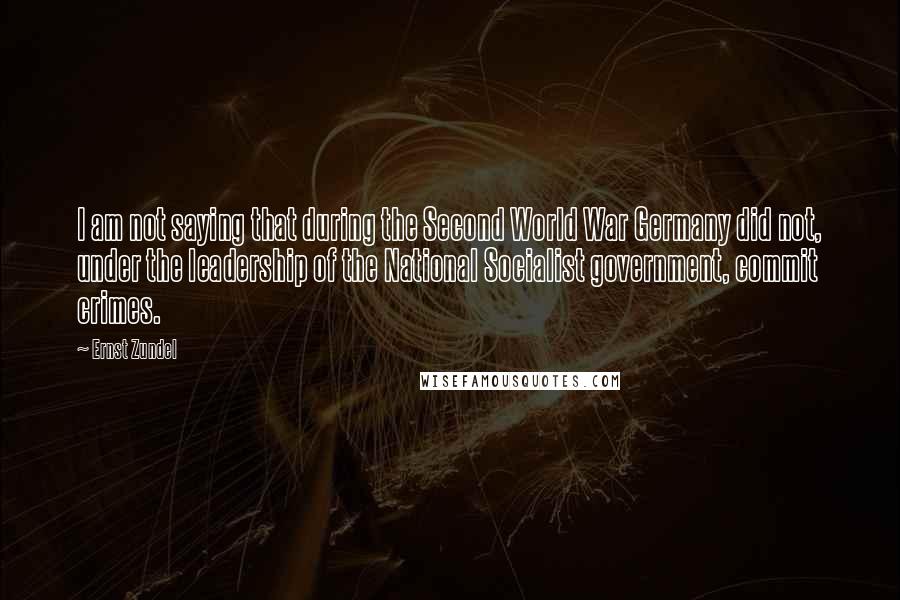 Ernst Zundel Quotes: I am not saying that during the Second World War Germany did not, under the leadership of the National Socialist government, commit crimes.