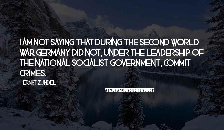 Ernst Zundel Quotes: I am not saying that during the Second World War Germany did not, under the leadership of the National Socialist government, commit crimes.