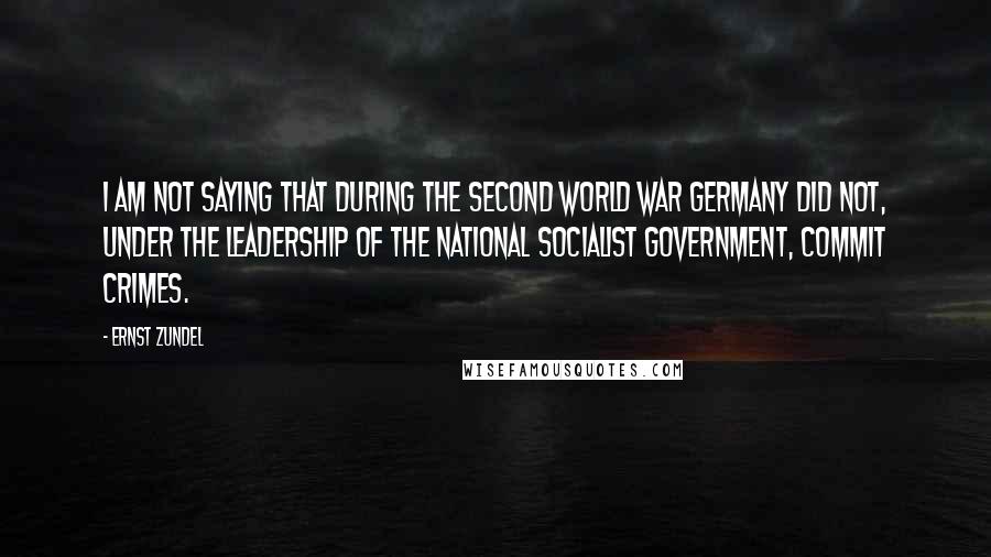 Ernst Zundel Quotes: I am not saying that during the Second World War Germany did not, under the leadership of the National Socialist government, commit crimes.