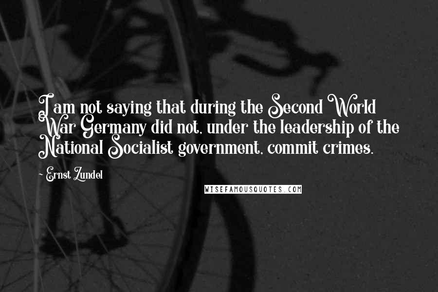 Ernst Zundel Quotes: I am not saying that during the Second World War Germany did not, under the leadership of the National Socialist government, commit crimes.