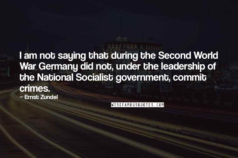 Ernst Zundel Quotes: I am not saying that during the Second World War Germany did not, under the leadership of the National Socialist government, commit crimes.