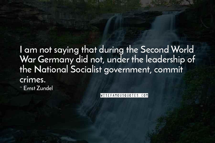 Ernst Zundel Quotes: I am not saying that during the Second World War Germany did not, under the leadership of the National Socialist government, commit crimes.