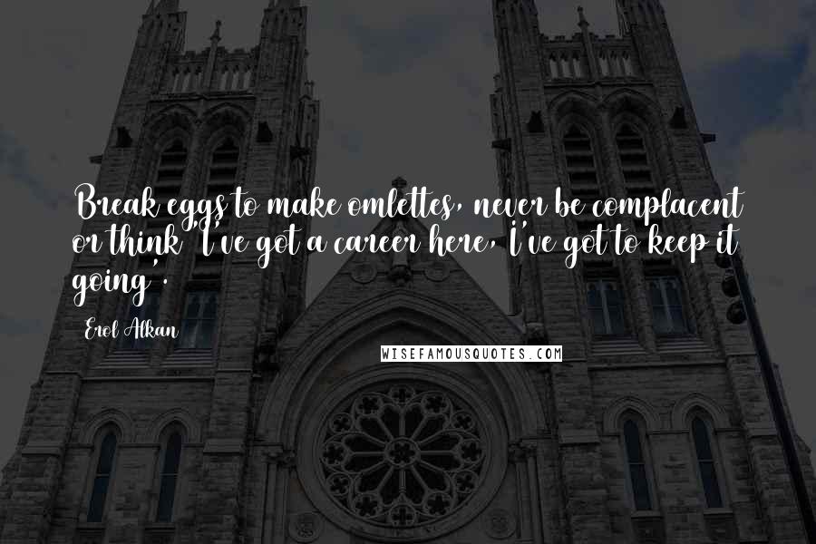 Erol Alkan Quotes: Break eggs to make omlettes, never be complacent or think 'I've got a career here, I've got to keep it going'.