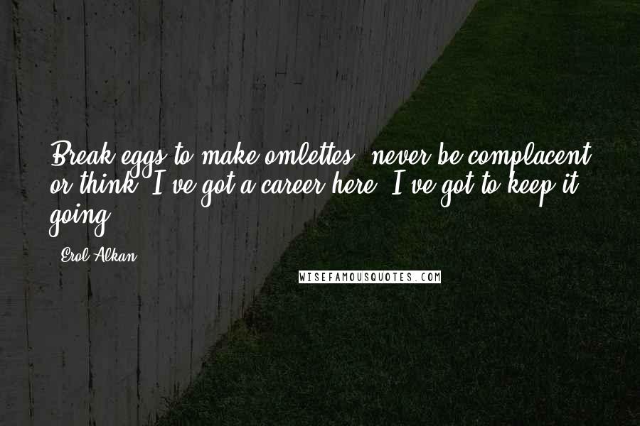 Erol Alkan Quotes: Break eggs to make omlettes, never be complacent or think 'I've got a career here, I've got to keep it going'.