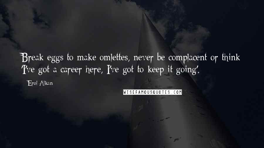 Erol Alkan Quotes: Break eggs to make omlettes, never be complacent or think 'I've got a career here, I've got to keep it going'.