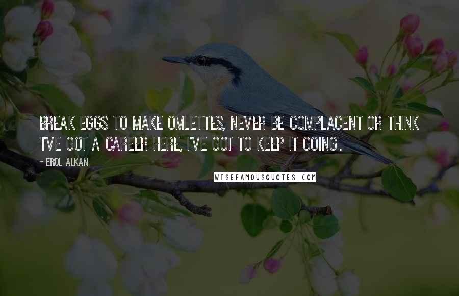 Erol Alkan Quotes: Break eggs to make omlettes, never be complacent or think 'I've got a career here, I've got to keep it going'.