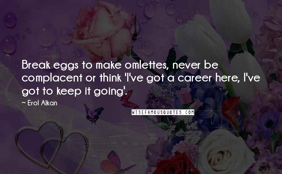 Erol Alkan Quotes: Break eggs to make omlettes, never be complacent or think 'I've got a career here, I've got to keep it going'.