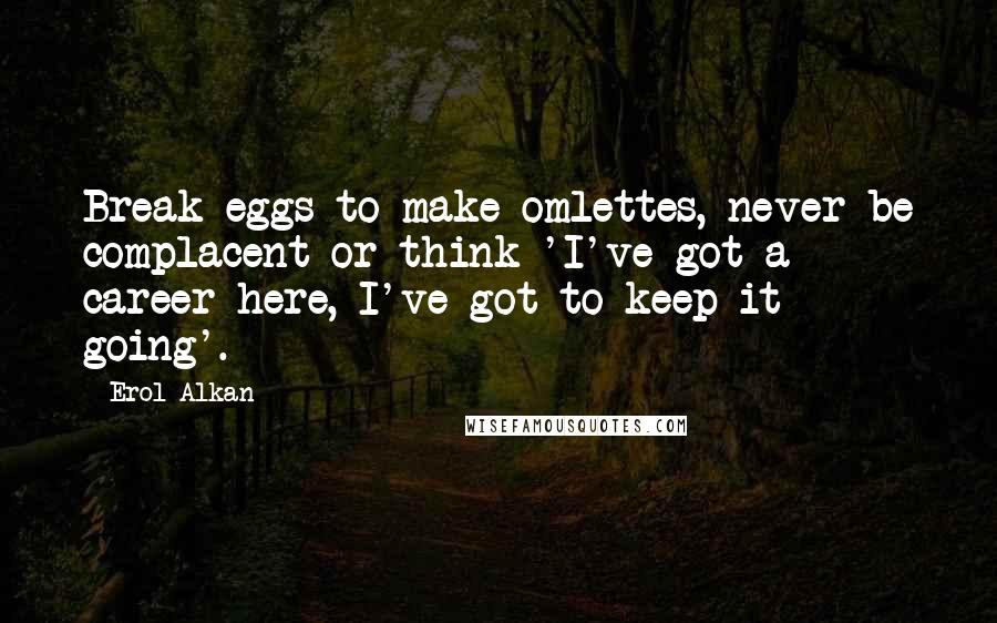 Erol Alkan Quotes: Break eggs to make omlettes, never be complacent or think 'I've got a career here, I've got to keep it going'.