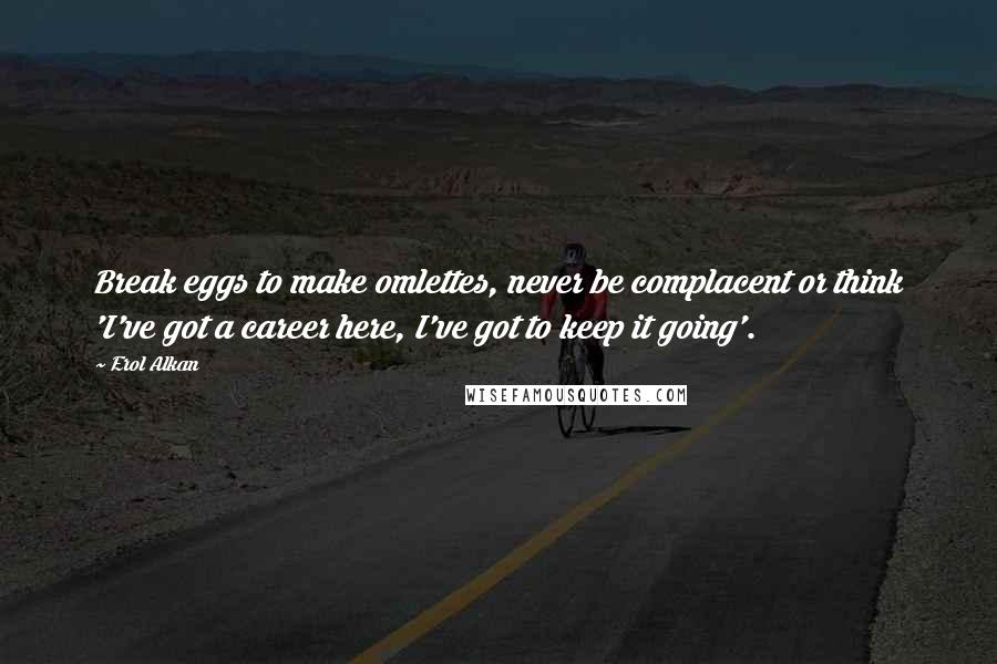 Erol Alkan Quotes: Break eggs to make omlettes, never be complacent or think 'I've got a career here, I've got to keep it going'.