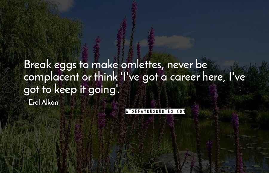 Erol Alkan Quotes: Break eggs to make omlettes, never be complacent or think 'I've got a career here, I've got to keep it going'.