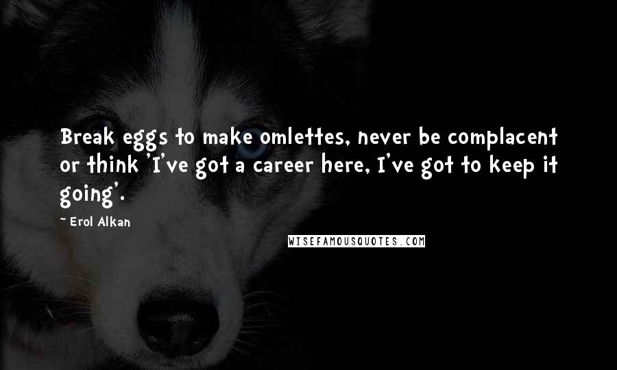 Erol Alkan Quotes: Break eggs to make omlettes, never be complacent or think 'I've got a career here, I've got to keep it going'.