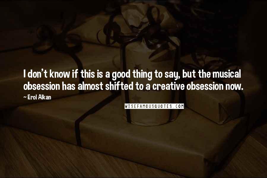 Erol Alkan Quotes: I don't know if this is a good thing to say, but the musical obsession has almost shifted to a creative obsession now.