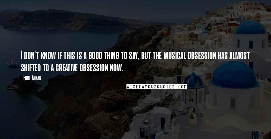 Erol Alkan Quotes: I don't know if this is a good thing to say, but the musical obsession has almost shifted to a creative obsession now.