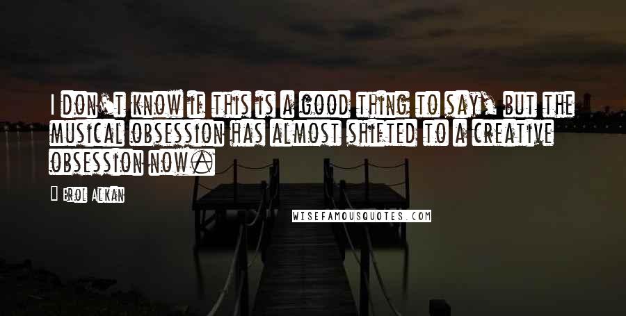 Erol Alkan Quotes: I don't know if this is a good thing to say, but the musical obsession has almost shifted to a creative obsession now.