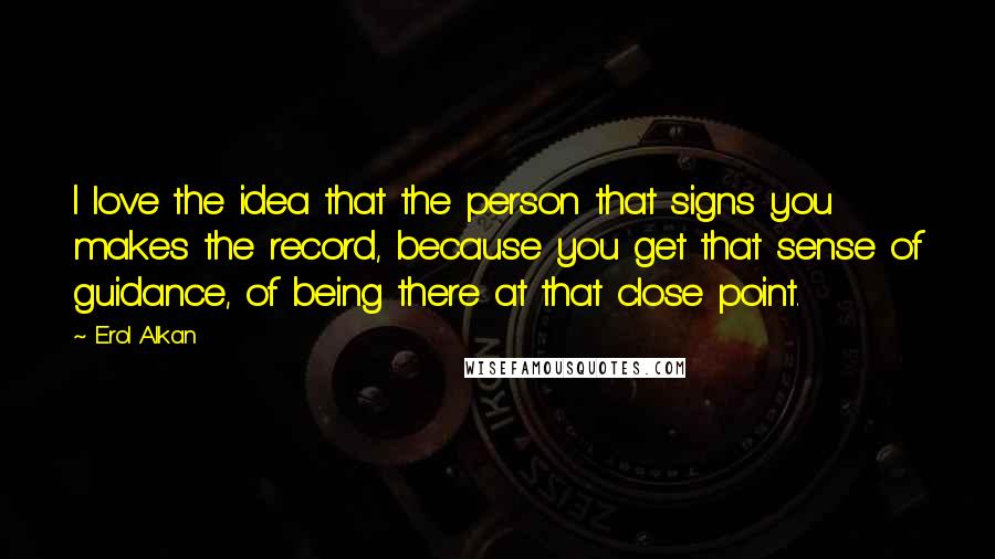 Erol Alkan Quotes: I love the idea that the person that signs you makes the record, because you get that sense of guidance, of being there at that close point.