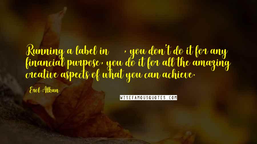 Erol Alkan Quotes: Running a label in 2013, you don't do it for any financial purpose, you do it for all the amazing creative aspects of what you can achieve.