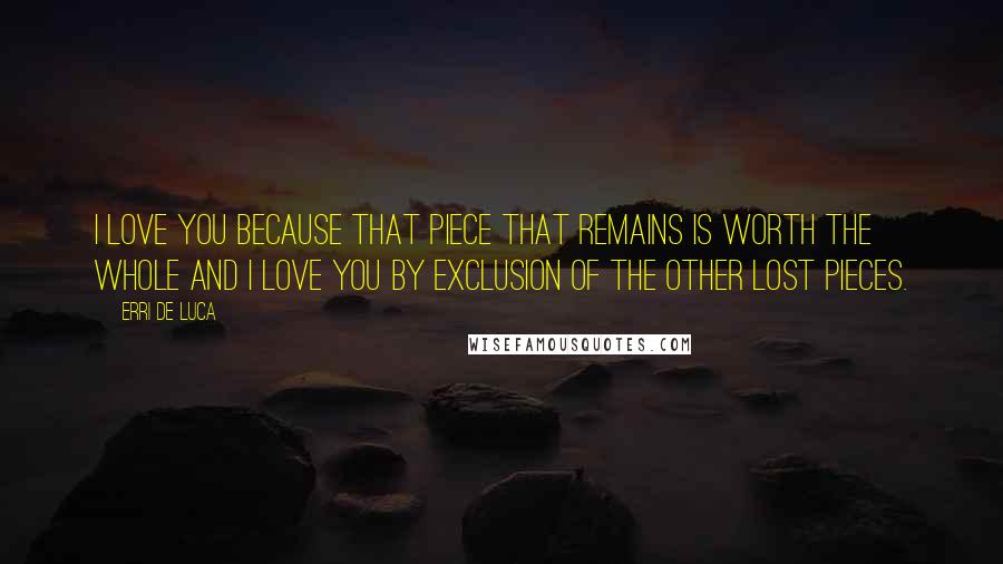 Erri De Luca Quotes: I love you because that piece that remains is worth the whole and I love you by exclusion of the other lost pieces.