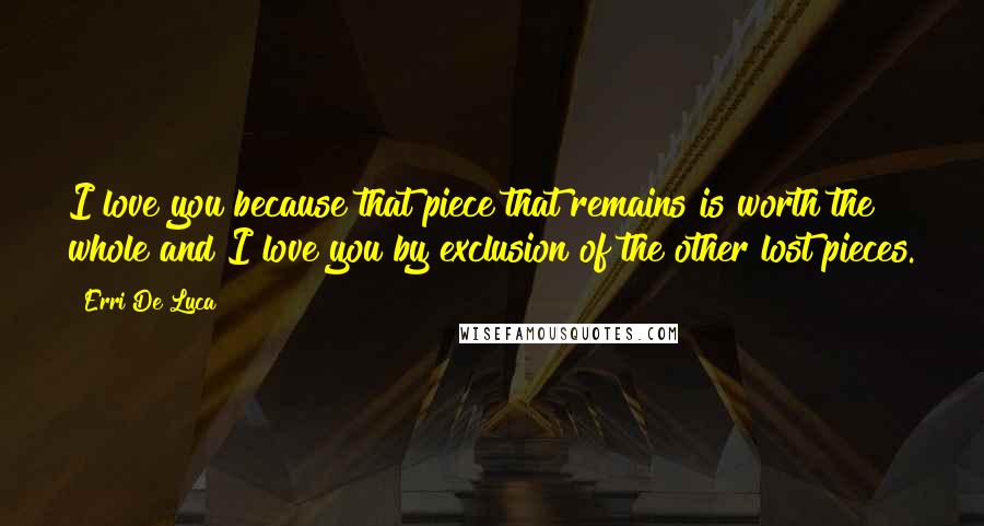 Erri De Luca Quotes: I love you because that piece that remains is worth the whole and I love you by exclusion of the other lost pieces.