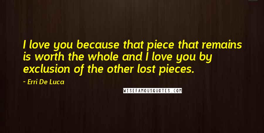 Erri De Luca Quotes: I love you because that piece that remains is worth the whole and I love you by exclusion of the other lost pieces.