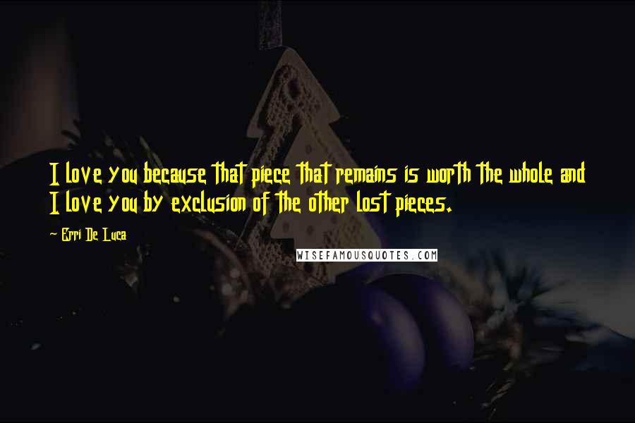 Erri De Luca Quotes: I love you because that piece that remains is worth the whole and I love you by exclusion of the other lost pieces.