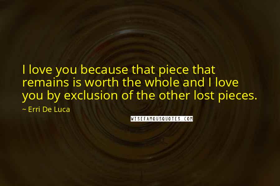Erri De Luca Quotes: I love you because that piece that remains is worth the whole and I love you by exclusion of the other lost pieces.