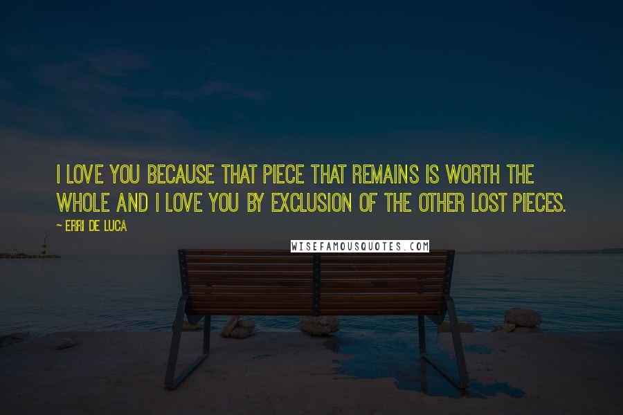 Erri De Luca Quotes: I love you because that piece that remains is worth the whole and I love you by exclusion of the other lost pieces.