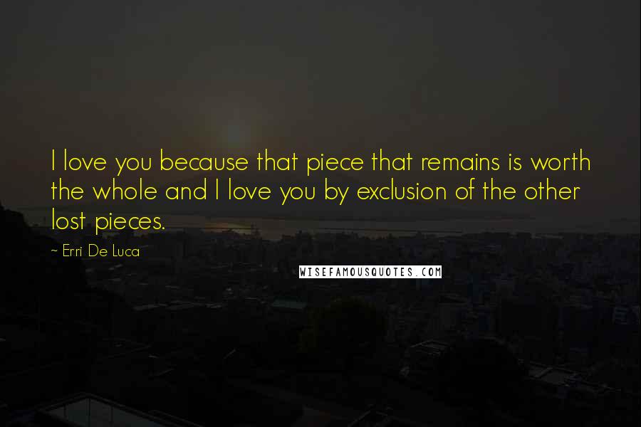 Erri De Luca Quotes: I love you because that piece that remains is worth the whole and I love you by exclusion of the other lost pieces.