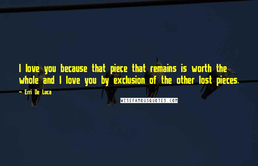 Erri De Luca Quotes: I love you because that piece that remains is worth the whole and I love you by exclusion of the other lost pieces.