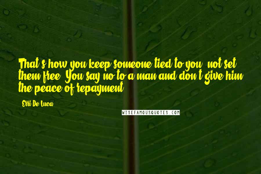 Erri De Luca Quotes: That's how you keep someone tied to you, not set them free. You say no to a man and don't give him the peace of repayment.