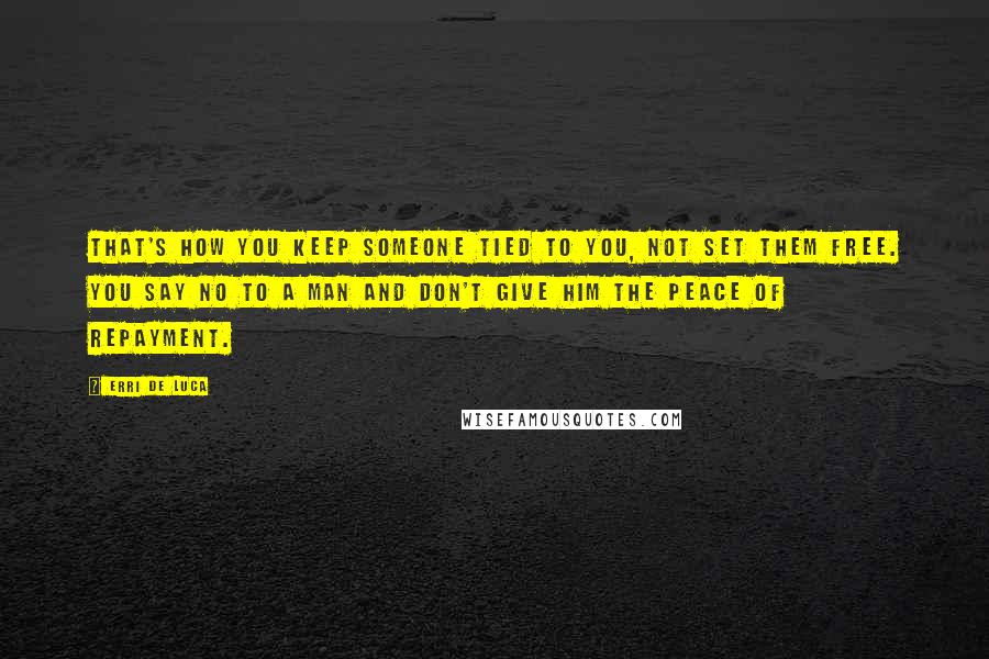 Erri De Luca Quotes: That's how you keep someone tied to you, not set them free. You say no to a man and don't give him the peace of repayment.