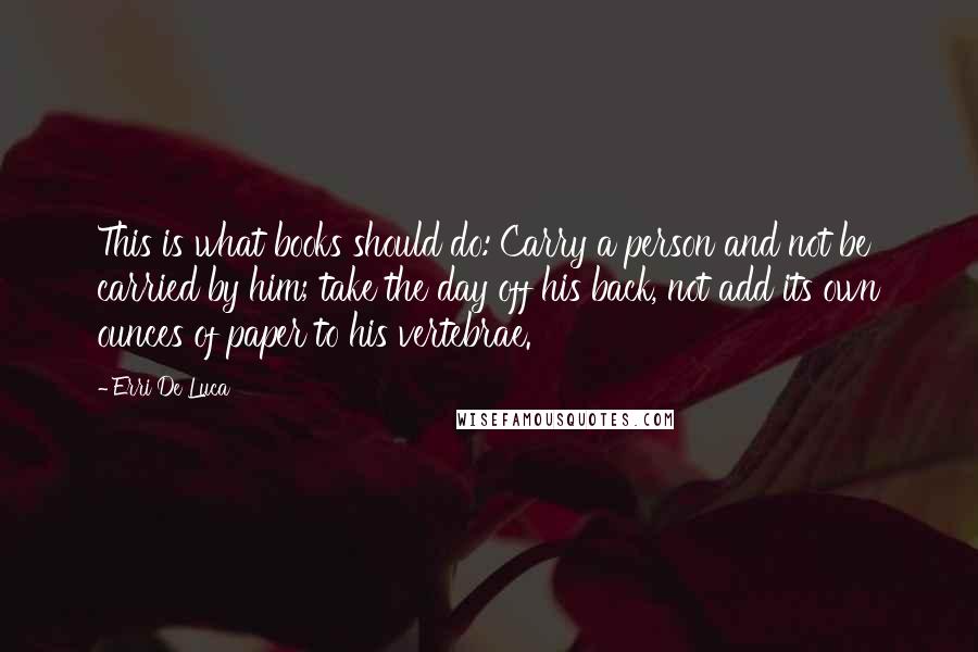 Erri De Luca Quotes: This is what books should do: Carry a person and not be carried by him; take the day off his back, not add its own ounces of paper to his vertebrae.