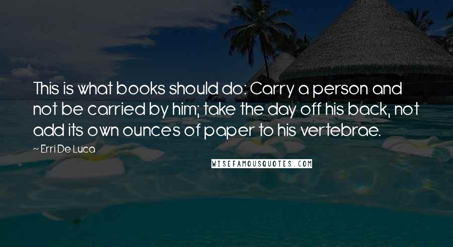 Erri De Luca Quotes: This is what books should do: Carry a person and not be carried by him; take the day off his back, not add its own ounces of paper to his vertebrae.