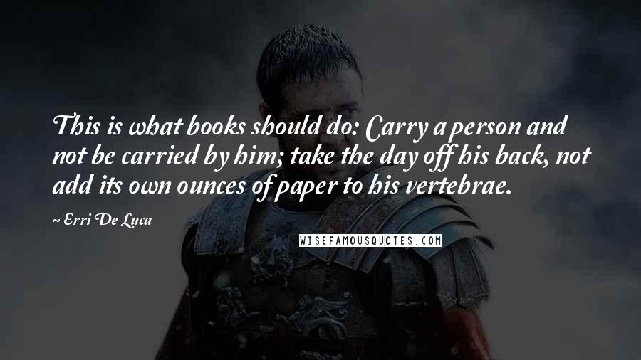 Erri De Luca Quotes: This is what books should do: Carry a person and not be carried by him; take the day off his back, not add its own ounces of paper to his vertebrae.