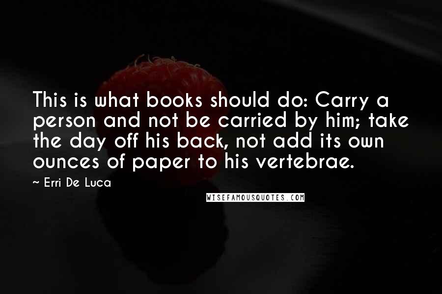 Erri De Luca Quotes: This is what books should do: Carry a person and not be carried by him; take the day off his back, not add its own ounces of paper to his vertebrae.