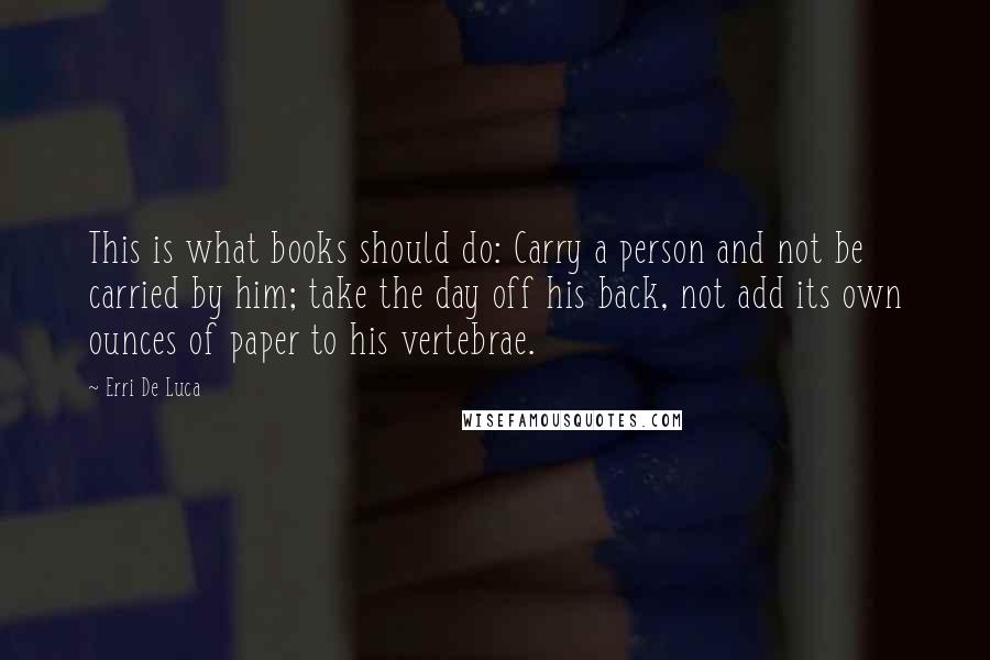 Erri De Luca Quotes: This is what books should do: Carry a person and not be carried by him; take the day off his back, not add its own ounces of paper to his vertebrae.