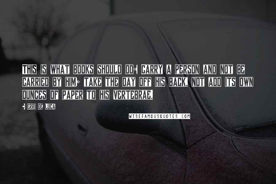 Erri De Luca Quotes: This is what books should do: Carry a person and not be carried by him; take the day off his back, not add its own ounces of paper to his vertebrae.