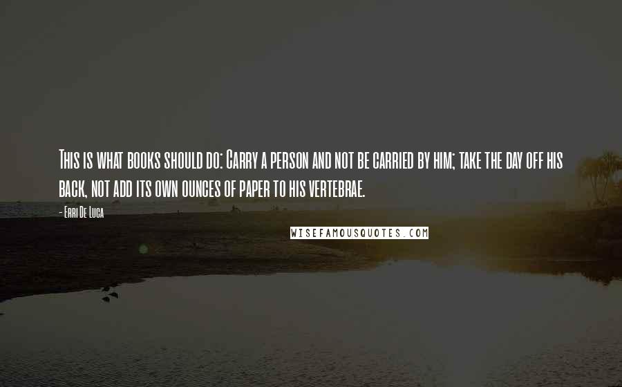 Erri De Luca Quotes: This is what books should do: Carry a person and not be carried by him; take the day off his back, not add its own ounces of paper to his vertebrae.