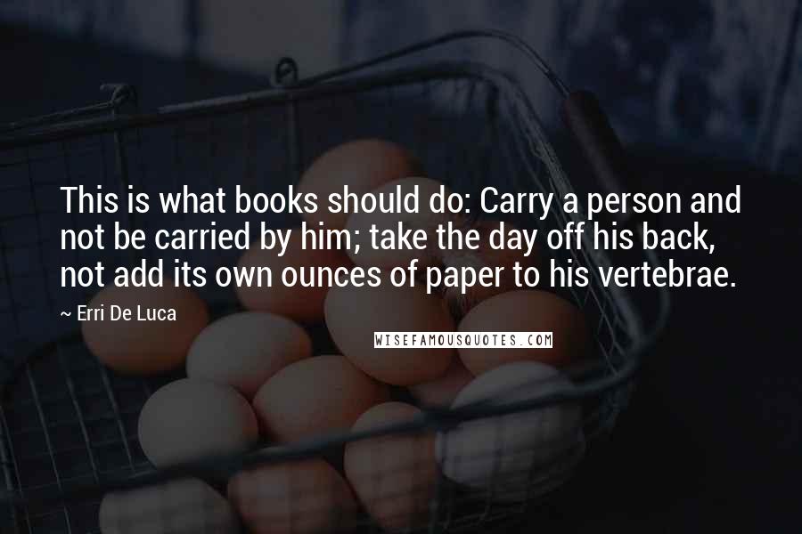 Erri De Luca Quotes: This is what books should do: Carry a person and not be carried by him; take the day off his back, not add its own ounces of paper to his vertebrae.