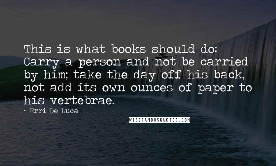 Erri De Luca Quotes: This is what books should do: Carry a person and not be carried by him; take the day off his back, not add its own ounces of paper to his vertebrae.