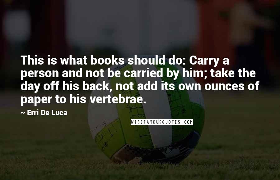 Erri De Luca Quotes: This is what books should do: Carry a person and not be carried by him; take the day off his back, not add its own ounces of paper to his vertebrae.