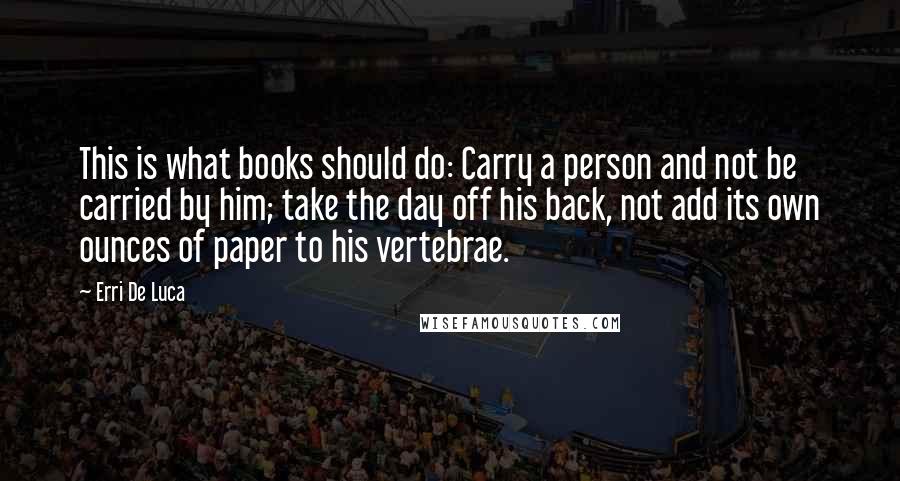 Erri De Luca Quotes: This is what books should do: Carry a person and not be carried by him; take the day off his back, not add its own ounces of paper to his vertebrae.