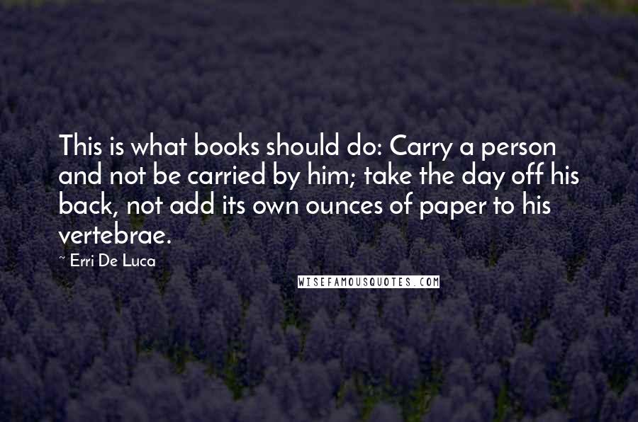 Erri De Luca Quotes: This is what books should do: Carry a person and not be carried by him; take the day off his back, not add its own ounces of paper to his vertebrae.