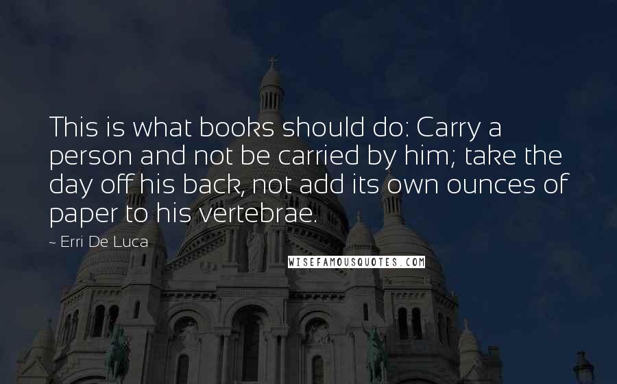 Erri De Luca Quotes: This is what books should do: Carry a person and not be carried by him; take the day off his back, not add its own ounces of paper to his vertebrae.