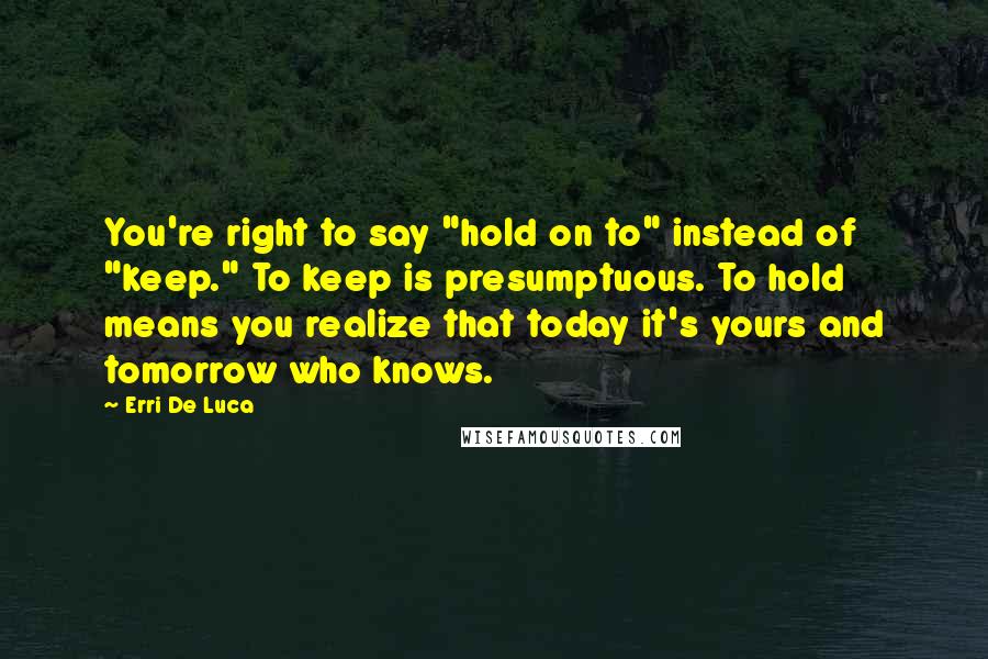 Erri De Luca Quotes: You're right to say "hold on to" instead of "keep." To keep is presumptuous. To hold means you realize that today it's yours and tomorrow who knows.