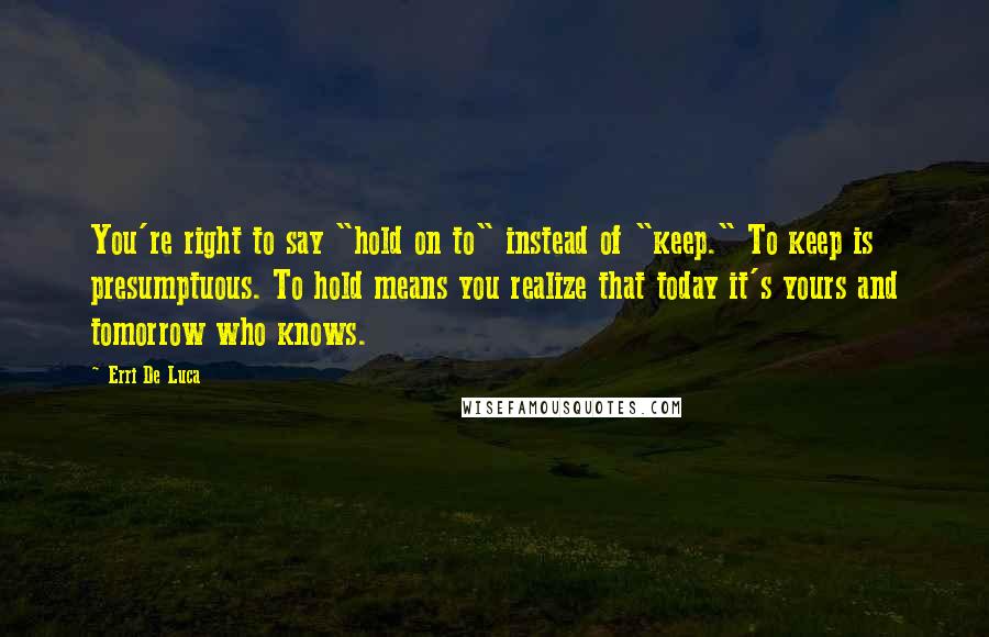 Erri De Luca Quotes: You're right to say "hold on to" instead of "keep." To keep is presumptuous. To hold means you realize that today it's yours and tomorrow who knows.